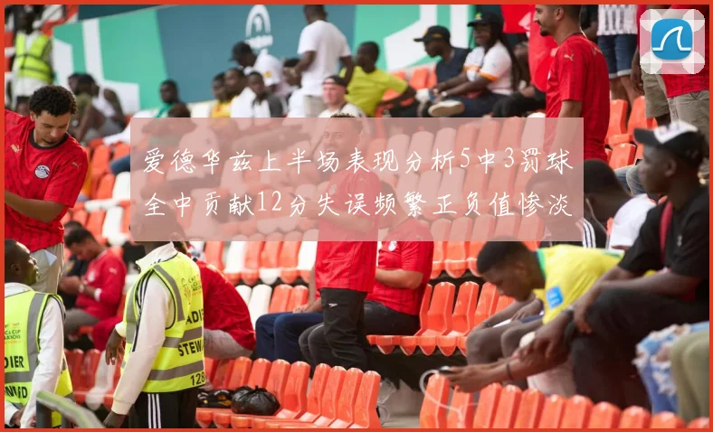 爱德华兹上半场表现分析5中3罚球全中贡献12分失误频繁正负值惨淡