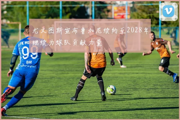 尤文图斯宣布鲁加尼续约至2028年继续为球队贡献力量