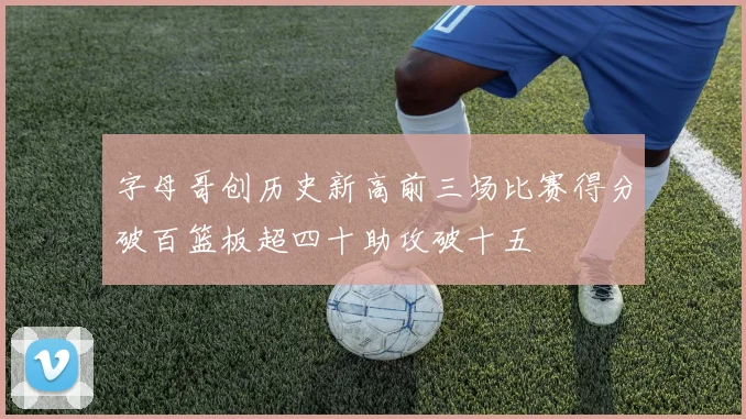 字母哥创历史新高前三场比赛得分破百篮板超四十助攻破十五