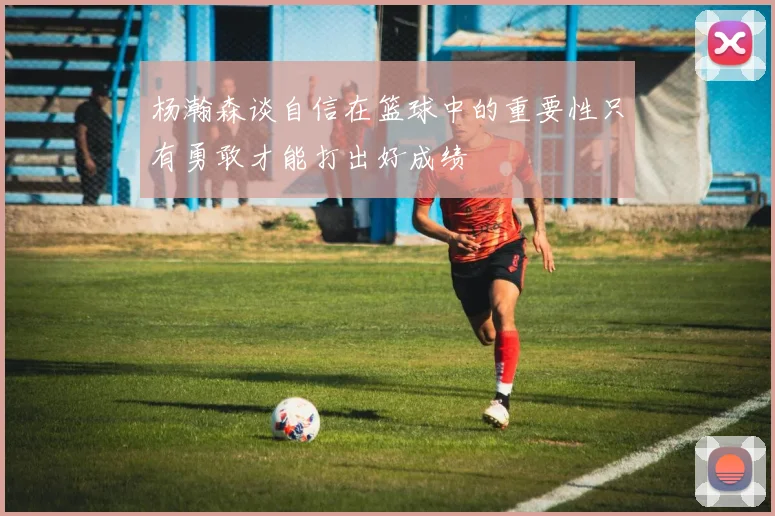 杨瀚森谈自信在篮球中的重要性只有勇敢才能打出好成绩