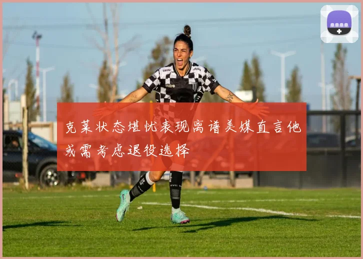 克莱状态堪忧表现离谱美媒直言他或需考虑退役选择