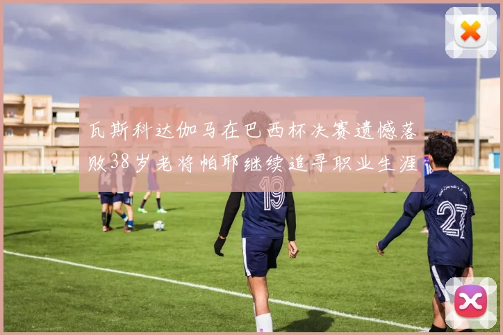 瓦斯科达伽马在巴西杯决赛遗憾落败38岁老将帕耶继续追寻职业生涯首冠