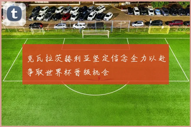 克瓦拉茨赫利亚坚定信念全力以赴争取世界杯晋级机会