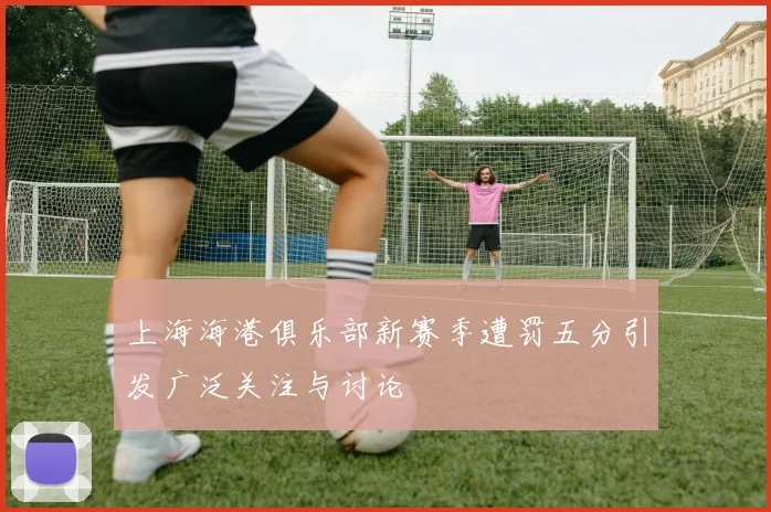 上海海港俱乐部新赛季遭罚五分引发广泛关注与讨论