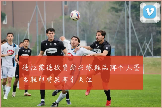 德拉蒙德投资新兴球鞋品牌个人签名鞋即将发布引关注
