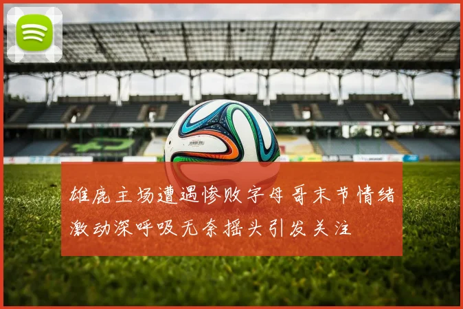 雄鹿主场遭遇惨败字母哥末节情绪激动深呼吸无奈摇头引发关注