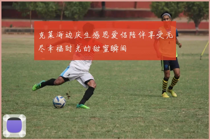 克莱海边庆生感恩爱侣陪伴享受无尽幸福时光的甜蜜瞬间