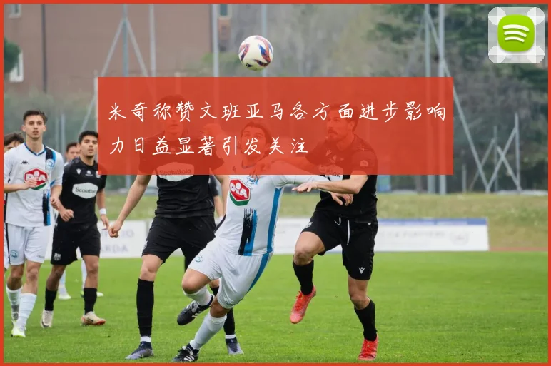 米奇称赞文班亚马各方面进步影响力日益显著引发关注