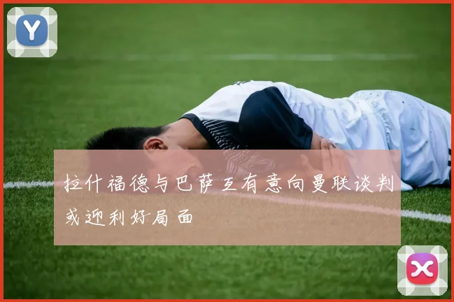 拉什福德与巴萨互有意向曼联谈判或迎利好局面