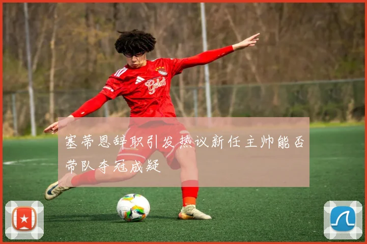 塞蒂恩辞职引发热议新任主帅能否带队夺冠成疑
