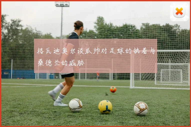 格瓦迪奥尔谈瓜帅对足球的执着与桑德兰的威胁