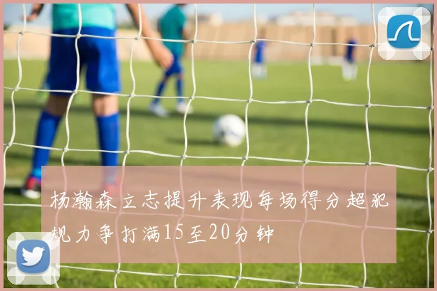 杨瀚森立志提升表现每场得分超犯规力争打满15至20分钟