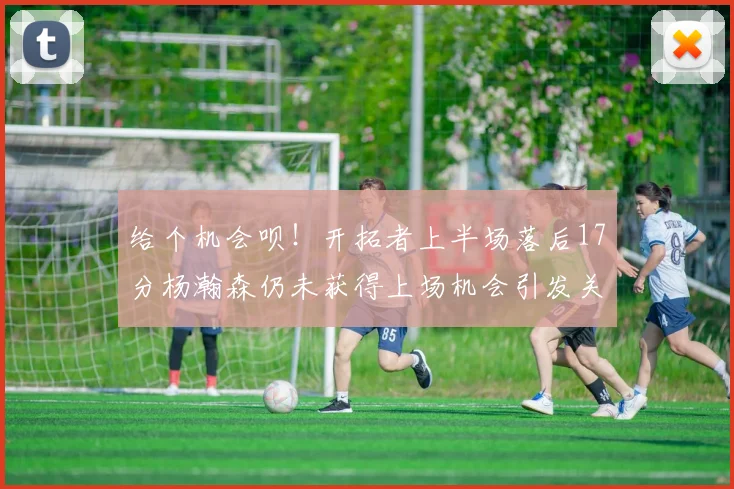 给个机会呗！开拓者上半场落后17分杨瀚森仍未获得上场机会引发关注