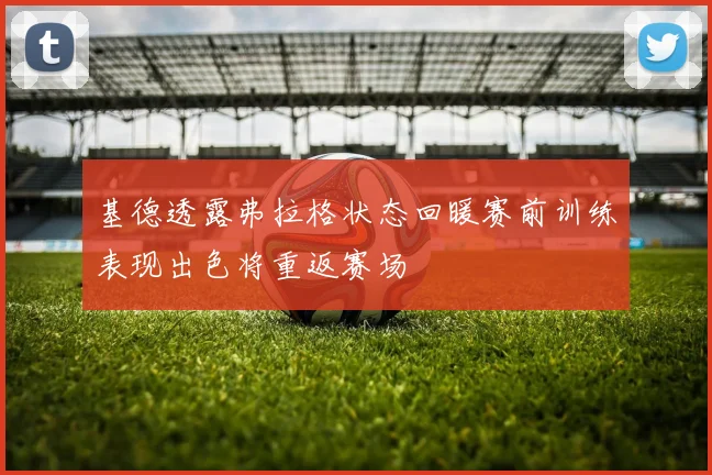 基德透露弗拉格状态回暖赛前训练表现出色将重返赛场
