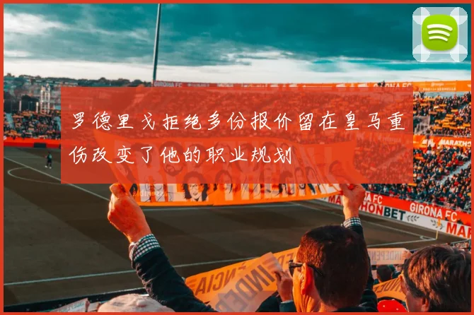 罗德里戈拒绝多份报价留在皇马重伤改变了他的职业规划
