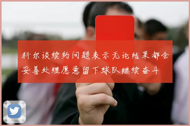 科尔谈续约问题表示无论结果都会妥善处理愿意留下球队继续奋斗