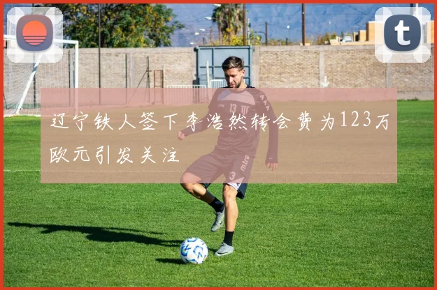 辽宁铁人签下李浩然转会费为123万欧元引发关注