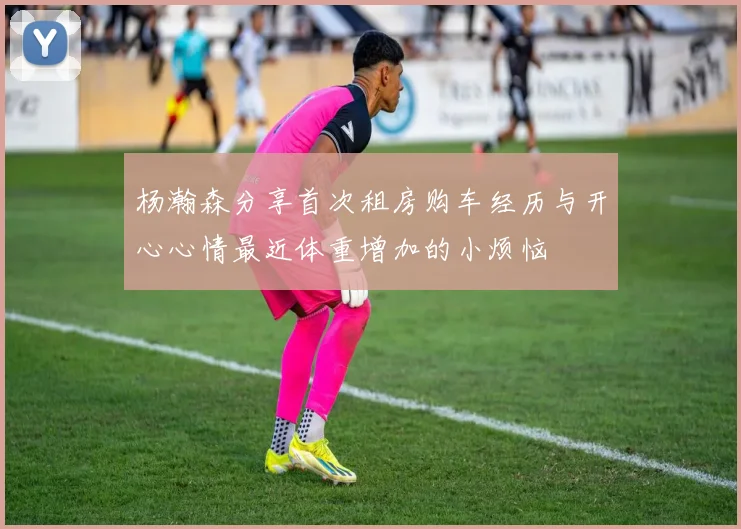 杨瀚森分享首次租房购车经历与开心心情最近体重增加的小烦恼