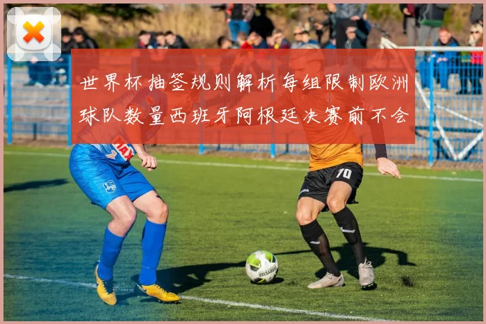 世界杯抽签规则解析每组限制欧洲球队数量西班牙阿根廷决赛前不会相遇