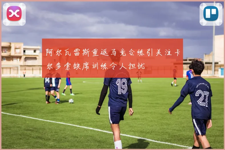阿尔瓦雷斯重返马竞合练引关注卡尔多索缺席训练令人担忧