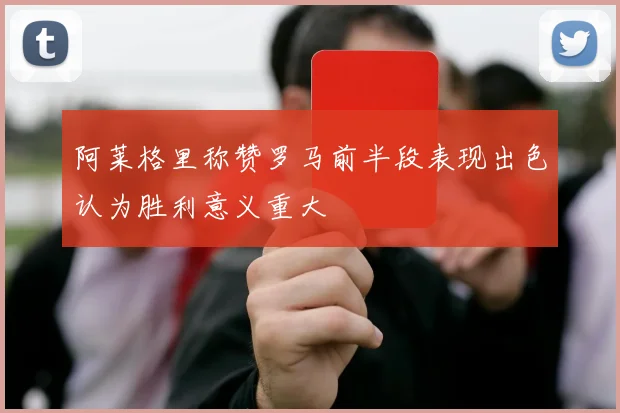 阿莱格里称赞罗马前半段表现出色认为胜利意义重大