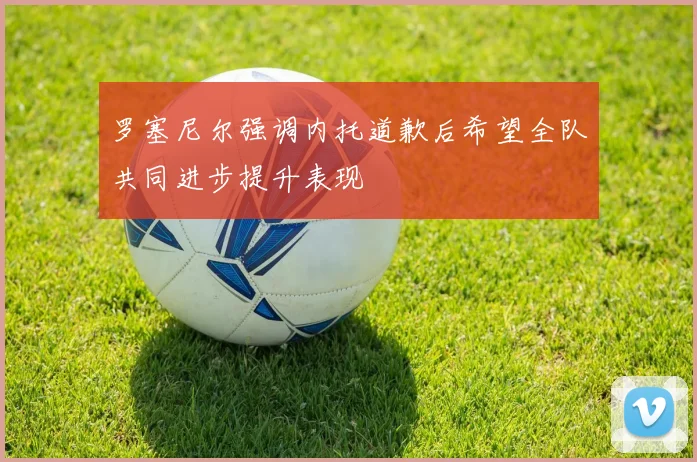 罗塞尼尔强调内托道歉后希望全队共同进步提升表现