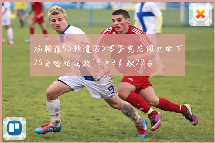 杨瀚森95秒遭遇5零蛋克尼佩尔砍下26分哈珀高效15中9贡献22分