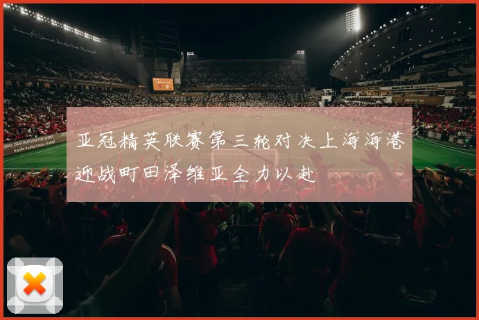 亚冠精英联赛第三轮对决上海海港迎战町田泽维亚全力以赴