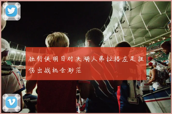 独行侠明日对决湖人弗拉格左足扭伤出战机会渺茫