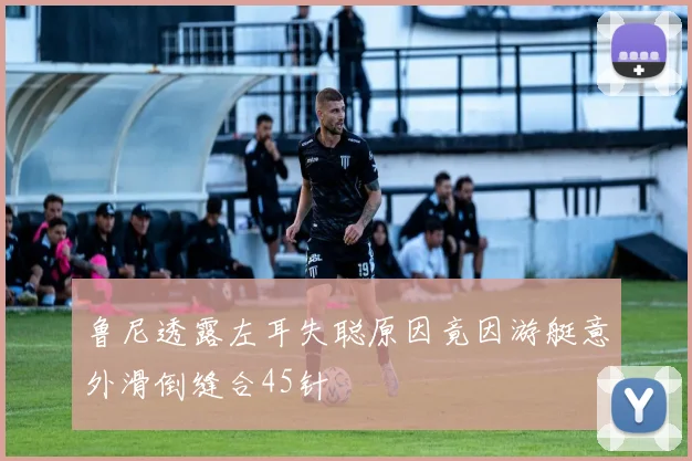 鲁尼透露左耳失聪原因竟因游艇意外滑倒缝合45针