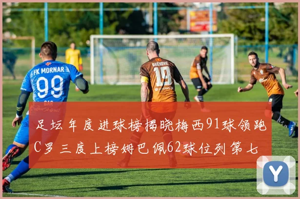 足坛年度进球榜揭晓梅西91球领跑C罗三度上榜姆巴佩62球位列第七