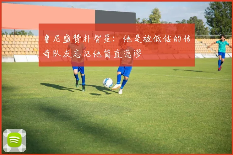 鲁尼盛赞朴智星：他是被低估的传奇队友忘记他简直荒谬
