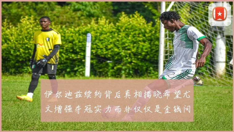伊尔迪兹续约背后真相揭晓希望尤文增强夺冠实力而非仅仅是金钱问题