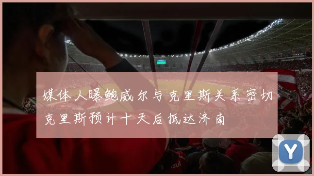 媒体人曝鲍威尔与克里斯关系密切克里斯预计十天后抵达济南