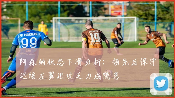 阿森纳状态下滑分析：领先后保守迟缓左翼进攻乏力成隐患