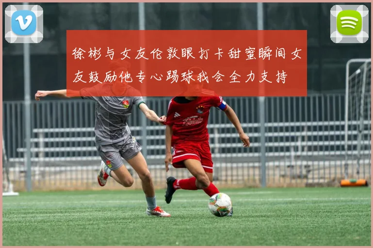 徐彬与女友伦敦眼打卡甜蜜瞬间女友鼓励他专心踢球我会全力支持