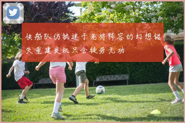 快船队仍执迷于老将阵容的幻想错失重建良机只会徒劳无功