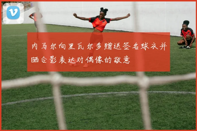 内马尔向里瓦尔多赠送签名球衣并晒合影表达对偶像的敬意