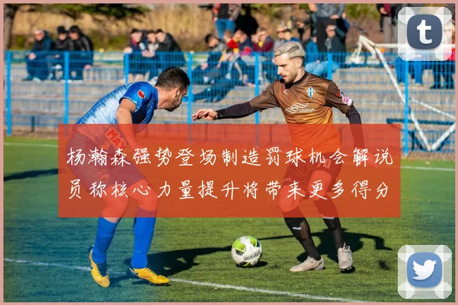 杨瀚森强势登场制造罚球机会解说员称核心力量提升将带来更多得分可能