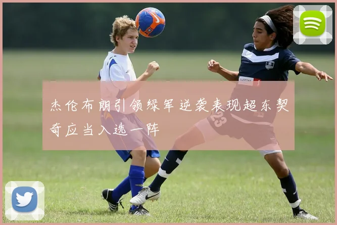 杰伦布朗引领绿军逆袭表现超东契奇应当入选一阵