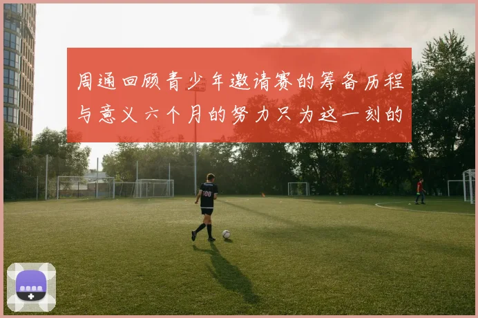 周通回顾青少年邀请赛的筹备历程与意义六个月的努力只为这一刻的精彩