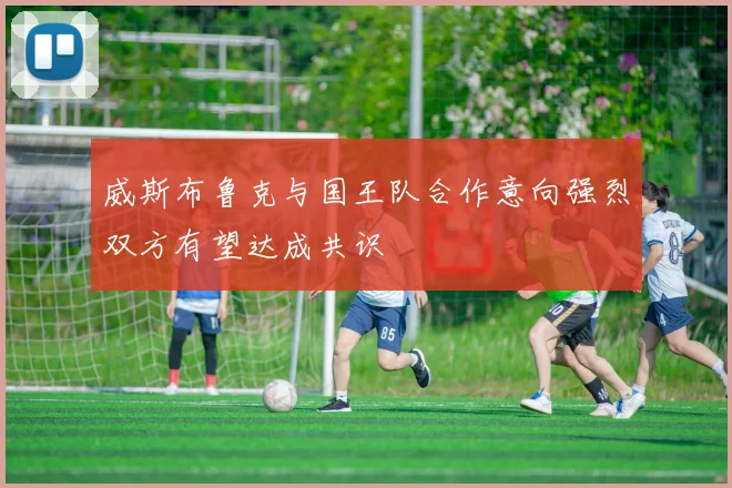 威斯布鲁克与国王队合作意向强烈双方有望达成共识