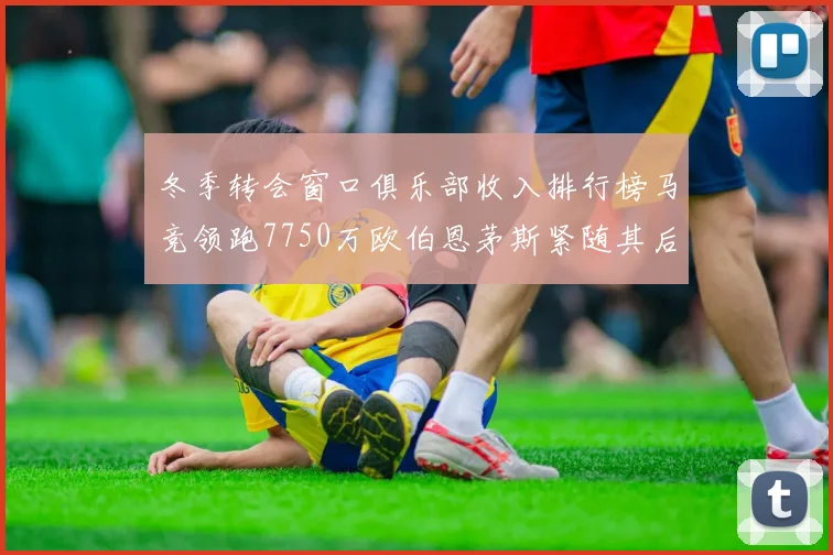 冬季转会窗口俱乐部收入排行榜马竞领跑7750万欧伯恩茅斯紧随其后7200万欧