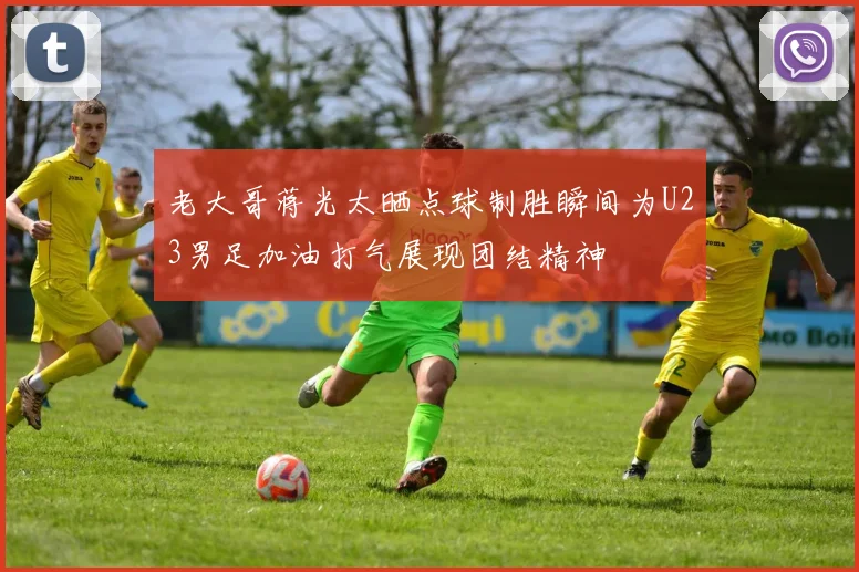 老大哥蒋光太晒点球制胜瞬间为U23男足加油打气展现团结精神