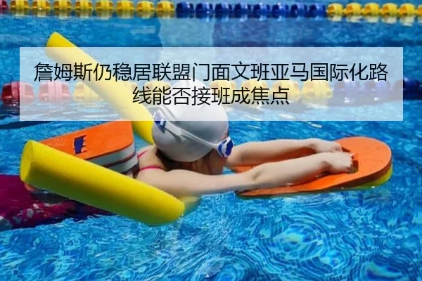 詹姆斯仍稳居联盟门面文班亚马国际化路线能否接班成焦点（TianBoSports）